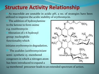  As macrolide are unstable in acidic pH, a no. of strategies have been
utilized to improve the acidic stability of erythromycin.
 The addition of hydroxylamine
to the ketone to form oxime
e.g. roxithromycin
Alteration of c-6 hydroxyl
group: nucleophilic
functionality which
initiates erythromycin degradation.
 The azalides (azithromycin)are
semi- synthetic 15 -membered
congeners in which a nitrogen atom
has been introduced to expand a
14-membered precursor-leads to an extended spectrum of action.
 
