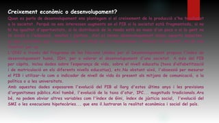 Creixement econòmic o desenvolupament?
Quan es parla de desenvolupament ens plantegem si el creixement de la producció s'ha traslladat
a la societat. Perquè no ens interessen augments en el PIB si la societat està fragmentada, si no
hi ha igualtat d'oportunitats, si la distribució de la renda està en mans d'un pocs o si la gent no
té accés a l'educació, sanitat i jústícia. Així el terme desenvolupament inclou aquests aspectes,
ja que recordem que l'economia és un mitjà per a transformar i millorar la societat, no és una
finalitat per se.
L'ONU a través del Programa de les Nacions Unides per al Desenvolupament proposa l'ïndex de
desenvolupament humà, IDH, per a valorar el desenvolupament d'una societat. A més del PIB
per càpita, inclou dades sobre l’esperança de vida, sobre el nivell educatiu (taxa d’alfabetització
i de matriculació en els diferents nivells educatius), etc.No obstant això, l'obsessió per mesurar
el PIB i utilizar-lo com a indicador de nivell de vida és present als mitjans de comunicació, a la
política o a les universitats.
Amb aquestes dades exposarem l'evolució del PIB al llarg d'estos últims anys i les previsions
d'organitsmes públics.Així també, l'evolució de la taxa d'atur, IPC... magnituds tradicionals.Ara
bé, no podem obviar altres variables com l'índex de Gini, índex de jústicia social, l'evolució del
SMI o les execucions hipotecàries... que ens il.lustraran la realitat econòmica i social del país.
 