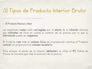 01
3) Tipos de Producto Interior Bruto:
✓ D) Producto Nominal y Real:
Las magnitudes reales están corregidas por el efecto de la inflación mientras
que nominales no tiene en cuenta el aumento de los precios, por lo que su
información puede ser engañosa.
El Producto real mide el volúmen físico de la producción mientras el Producto
nominal nos proporciona el volúmen monetario.
Para eliminar el efecto de la inflación (deflactar) se utiliza el IPC (Índice de
Precios al Consumo) que mide la evolución de los precios.
 