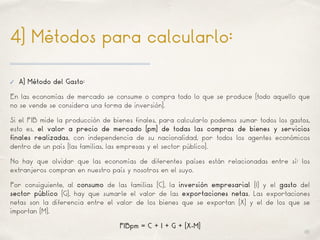01
4) Métodos para calcularlo:
✓ A) Método del Gasto:
En las economías de mercado se consume o compra todo lo que se produce (todo aquello que
no se vende se considera una forma de inversión).
Si el PIB mide la producción de bienes finales, para calcularlo podemos sumar todos los gastos,
esto es, el valor a precio de mercado (pm) de todas las compras de bienes y servicios
finales realizadas, con independencia de su nacionalidad, por todos los agentes económicos
dentro de un país (las familias, las empresas y el sector público).
No hay que olvidar que las economías de diferentes países están relacionadas entre sí: los
extranjeros compran en nuestro país y nosotros en el suyo.
Por consiguiente, al consumo de las familias (C), la inversión empresarial (I) y el gasto del
sector público (G), hay que sumarle el valor de las exportaciones netas. Las exportaciones
netas son la diferencia entre el valor de los bienes que se exportan (X) y el de los que se
importan (M).
PIBpm = C + I + G + (X-M)
 