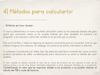 01
4) Métodos para calcularlo:
✓ B) Método del Valor Añadido:
En teoría, obtendríamos el mismo resultado calculando cuánto se ha comprado (método del gasto
gasto) que calculando cuánto se ha vendido (método del valor añadido). Así bastaría con
preguntar a las empresas cuánto han vendido en el periodo que se estudia.
Esto sería factible si todas las empresas produjeran únicamente para el consumidor final sin que
mediara ninguna otra empresa. Sin embargo, la existencia de bienes intermedios lo dificulta.
Si sumásemos lo producido por ambos tipos de empresas estaríamos contando dos veces el mismo
producto (problema de doble contabilización) para solucionarlo se utiliza el método del valor
añadido.
El valor añadido se obtiene restando al valor de las ventas del producto de una empresa el valor de las
materias primas y el de otros bienes intermedios (adquiridos a otras empresas) utilizados en su producción.
Contabilizando el valor que las empresas añaden a los productos si es posible realizar el
cálculo del PIB a coste de factores.
 