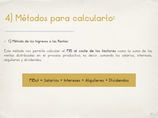 01
4) Métodos para calcularlo:
✓ C) Método de los Ingresos o las Rentas:
Este método nos permite calcular el PIB al coste de los factores como la suma de las
rentas distribuidas en el proceso productivo, es decir, sumando los salarios, intereses,
alquileres y dividendos.
PIBcf = Salarios + Intereses + Alquileres + Dividendos
 