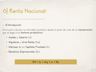 01
6) Renta Nacional:
✓ A) Introducción:
Sirve para calcular la actividad económica desde el punto de vista de la remuneración
que se paga a los factores productivos:
Sueldos y Salarios (Ss)
Alquileres y otras Rentas (Alq).
Intereses de los Capitales Prestados (Ic).
Beneficios Empresariales (Be).
RN = Ss + Alq + Ic + Be
 