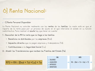 01
6) Renta Nacional:
✓ C) Renta Personal Disponible:
La Renta Nacional no coincide realmente con las rentas de las familias. La razón está en que el
reparto de la renta pasa por un proceso de ajuste en el que interviene el estado en su función
redistributiva. Para realizar el ajuste hay que tener en cuenta:
1 - Descontar de la RN la renta que no llega a las familias
Beneficios no distribuidos por las empresas (Bnd).
Impuestos directos que no pagan empresas y trabajadores (Td).
Contribuciones a la Seguridad Social (Css).
2 - Añadir las Transferencias que reciben las Familias del Estado (Te).
RPD = RN - (Bnd + Td +Css) + Te
 