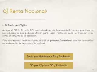 01
6) Renta Nacional:
✓ D) Renta per Cápita:
Aunque el PIB, la RN o la RPD son indicadores del funcionamiento de una economía, no
son indicadores que podamos utilizar para saber realmente cómo se traducen estas
cifras al conjunto de la población.
Para ello debemos tener en cuenta el total de personas/ciudadanos que han intervenido
en la obtención de la producción nacional.
Renta por Habitante = RN / Población
PIB per Cápita = PIB / Población
 