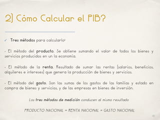 01
2) Cómo Calcular el PIB?
✓ Tres métodos para calcularlo:
- El método del producto. Se obtiene sumando el valor de todos los bienes y
servicios producidos en un la economía.
- El método de la renta. Resultado de sumar las rentas (salarios, beneficios,
alquileres e intereses) que genera la producción de bienes y servicios.
- El método del gasto. Son las sumas de los gastos de las familias y estado en
compra de bienes y servicios, y de las empresas en bienes de inversión.
Los tres métodos de medición conducen al mismo resultado
PRODUCTO NACIONAL = RENTA NACIONAL = GASTO NACIONAL
 