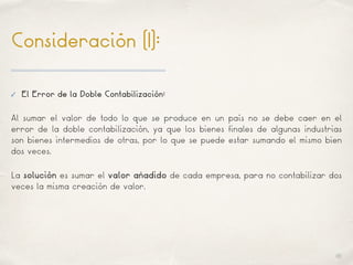 01
Consideración (I):
✓ El Error de la Doble Contabilización:
Al sumar el valor de todo lo que se produce en un país no se debe caer en el
error de la doble contabilización, ya que los bienes finales de algunas industrias
son bienes intermedios de otras, por lo que se puede estar sumando el mismo bien
dos veces.
La solución es sumar el valor añadido de cada empresa, para no contabilizar dos
veces la misma creación de valor.
 