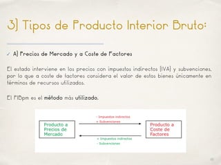 01
3) Tipos de Producto Interior Bruto:
✓ A) Precios de Mercado y a Coste de Factores
El estado interviene en los precios con impuestos indirectos (IVA) y subvenciones,
por lo que a coste de factores considera el valor de estos bienes únicamente en
términos de recursos utilizados.
El PIBpm es el método más utilizado.
 