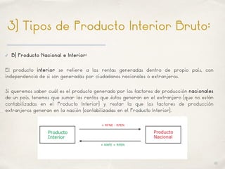 01
3) Tipos de Producto Interior Bruto:
✓ B) Producto Nacional e Interior:
El producto interior se refiere a las rentas generadas dentro de propio país, con
independencia de si son generadas por ciudadanos nacionales o extranjeros.
Si queremos saber cuál es el producto generado por los factores de producción nacionales
de un país, tenemos que sumar las rentas que éstos generan en el extranjero (que no están
contabilizadas en el Producto Interior) y restar la que los factores de producción
extranjeros generan en la nación (contabilizadas en el Producto Interior).
 
