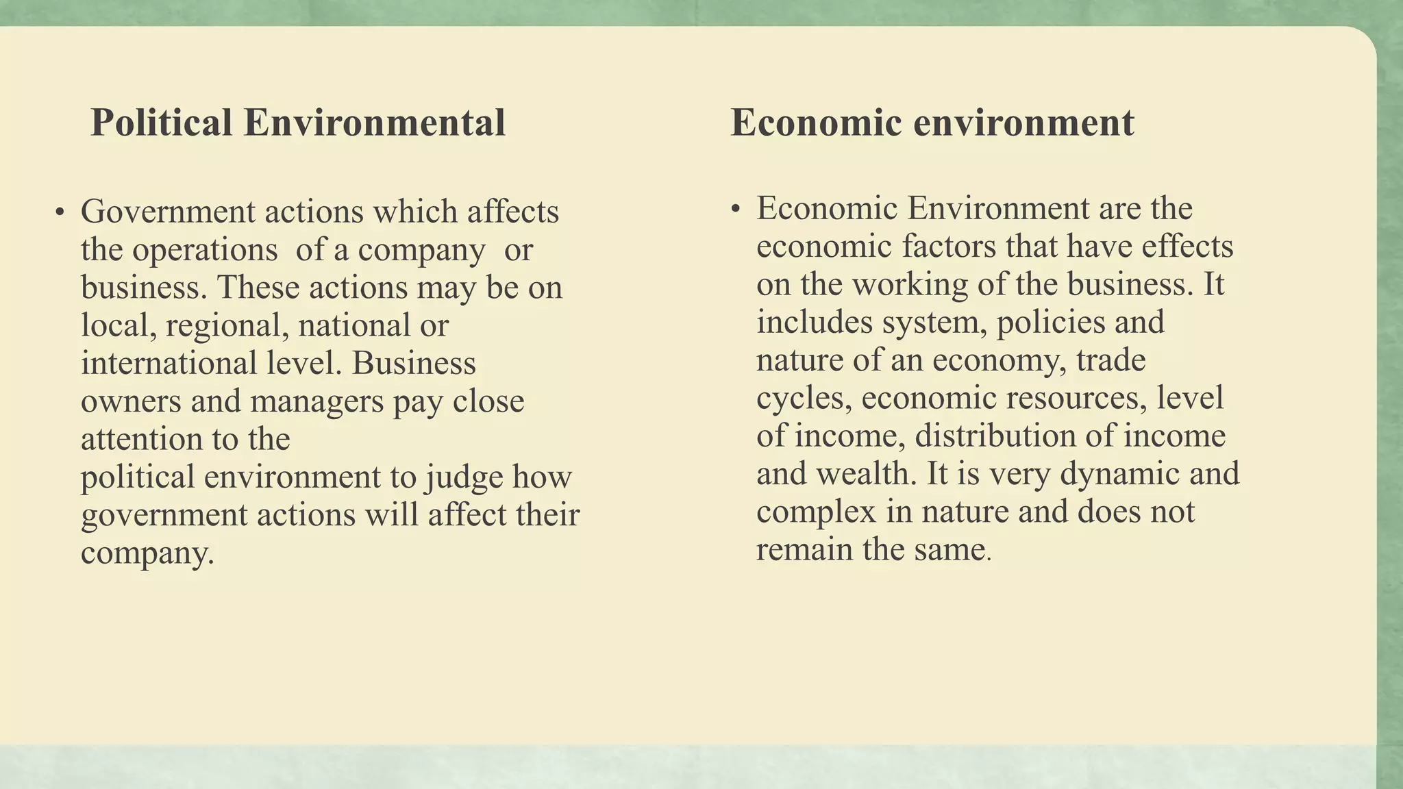 Political Environmental
• Government actions which affects
the operations of a company or
business. These actions may be on
local, regional, national or
international level. Business
owners and managers pay close
attention to the
political environment to judge how
government actions will affect their
company.
Economic environment
• Economic Environment are the
economic factors that have effects
on the working of the business. It
includes system, policies and
nature of an economy, trade
cycles, economic resources, level
of income, distribution of income
and wealth. It is very dynamic and
complex in nature and does not
remain the same.
 