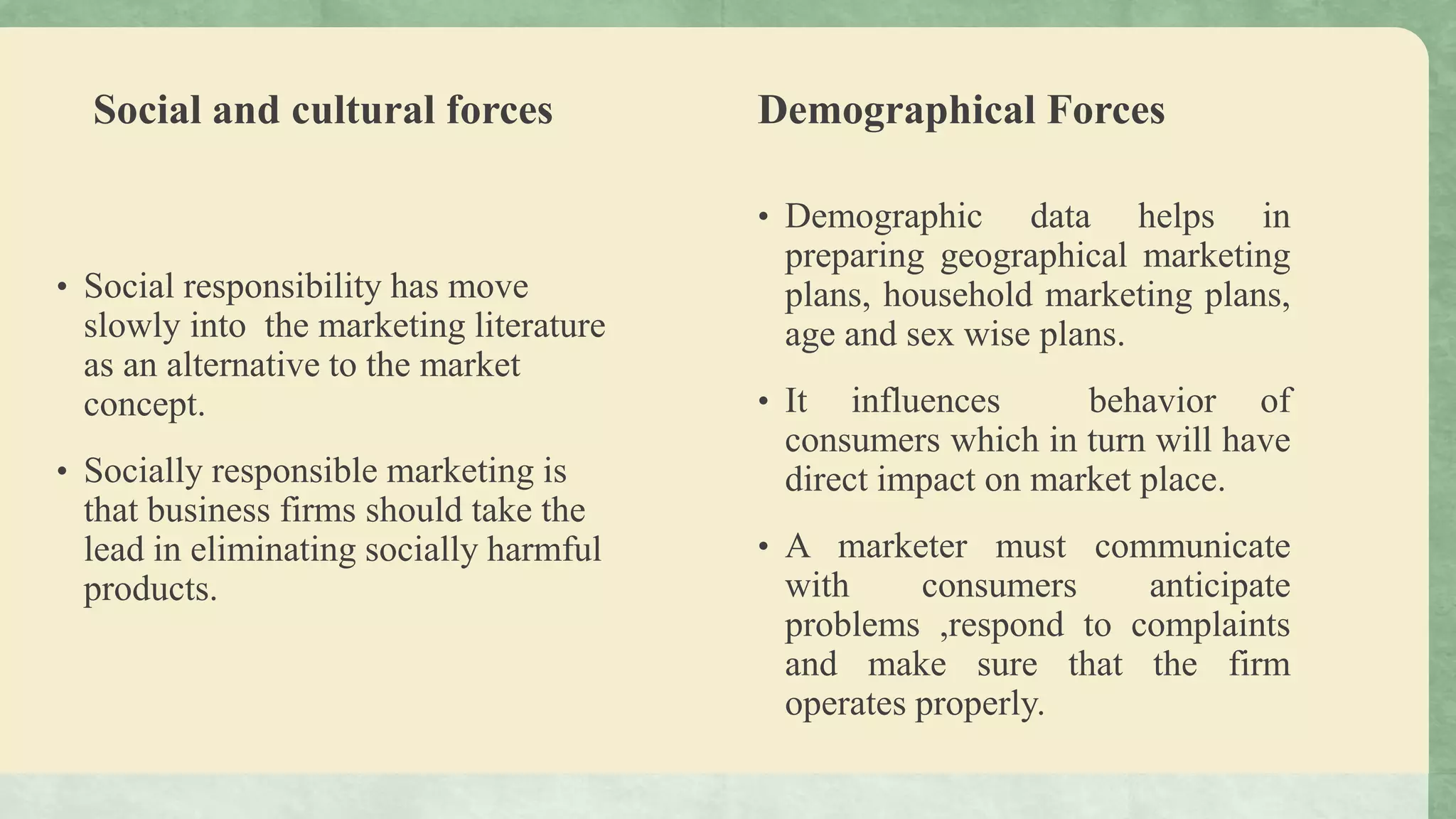 Social and cultural forces
• Social responsibility has move
slowly into the marketing literature
as an alternative to the market
concept.
• Socially responsible marketing is
that business firms should take the
lead in eliminating socially harmful
products.
Demographical Forces
• Demographic data helps in
preparing geographical marketing
plans, household marketing plans,
age and sex wise plans.
• It influences behavior of
consumers which in turn will have
direct impact on market place.
• A marketer must communicate
with consumers anticipate
problems ,respond to complaints
and make sure that the firm
operates properly.
 