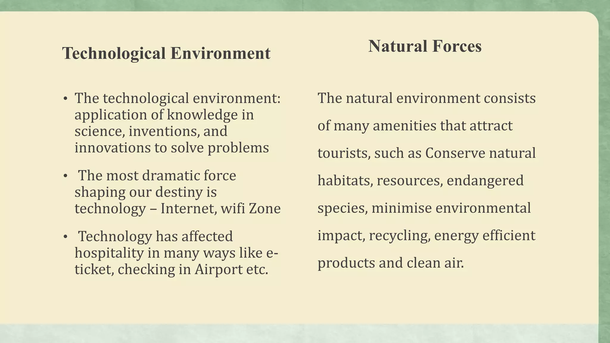 Technological Environment
• The technological environment:
application of knowledge in
science, inventions, and
innovations to solve problems
• The most dramatic force
shaping our destiny is
technology – Internet, wifi Zone
• Technology has affected
hospitality in many ways like e-
ticket, checking in Airport etc.
Natural Forces
The natural environment consists
of many amenities that attract
tourists, such as Conserve natural
habitats, resources, endangered
species, minimise environmental
impact, recycling, energy efficient
products and clean air.
 