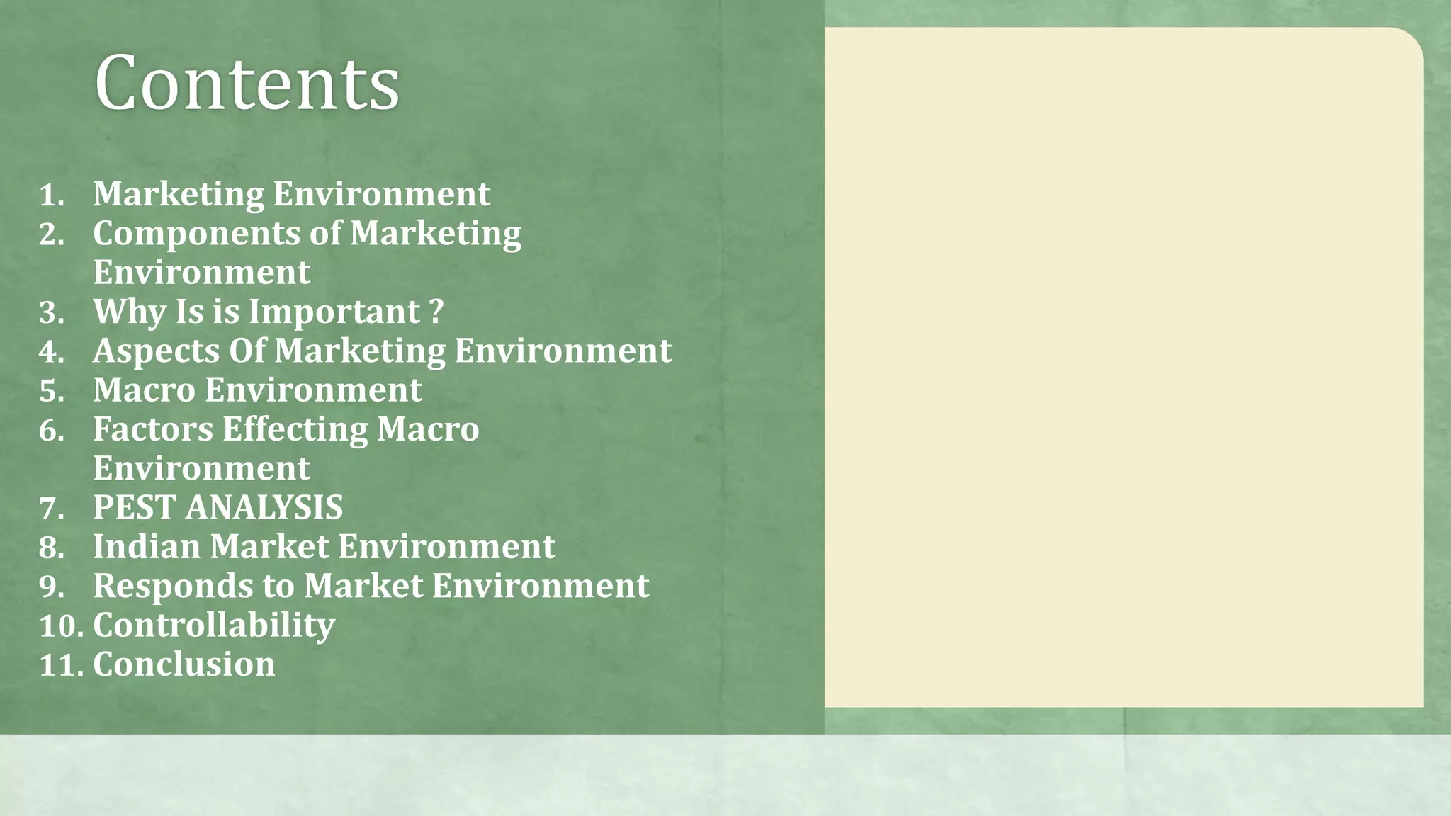 Contents
1. Marketing Environment
2. Components of Marketing
Environment
3. Why Is is Important ?
4. Aspects Of Marketing Environment
5. Macro Environment
6. Factors Effecting Macro
Environment
7. PEST ANALYSIS
8. Indian Market Environment
9. Responds to Market Environment
10. Controllability
11. Conclusion
 