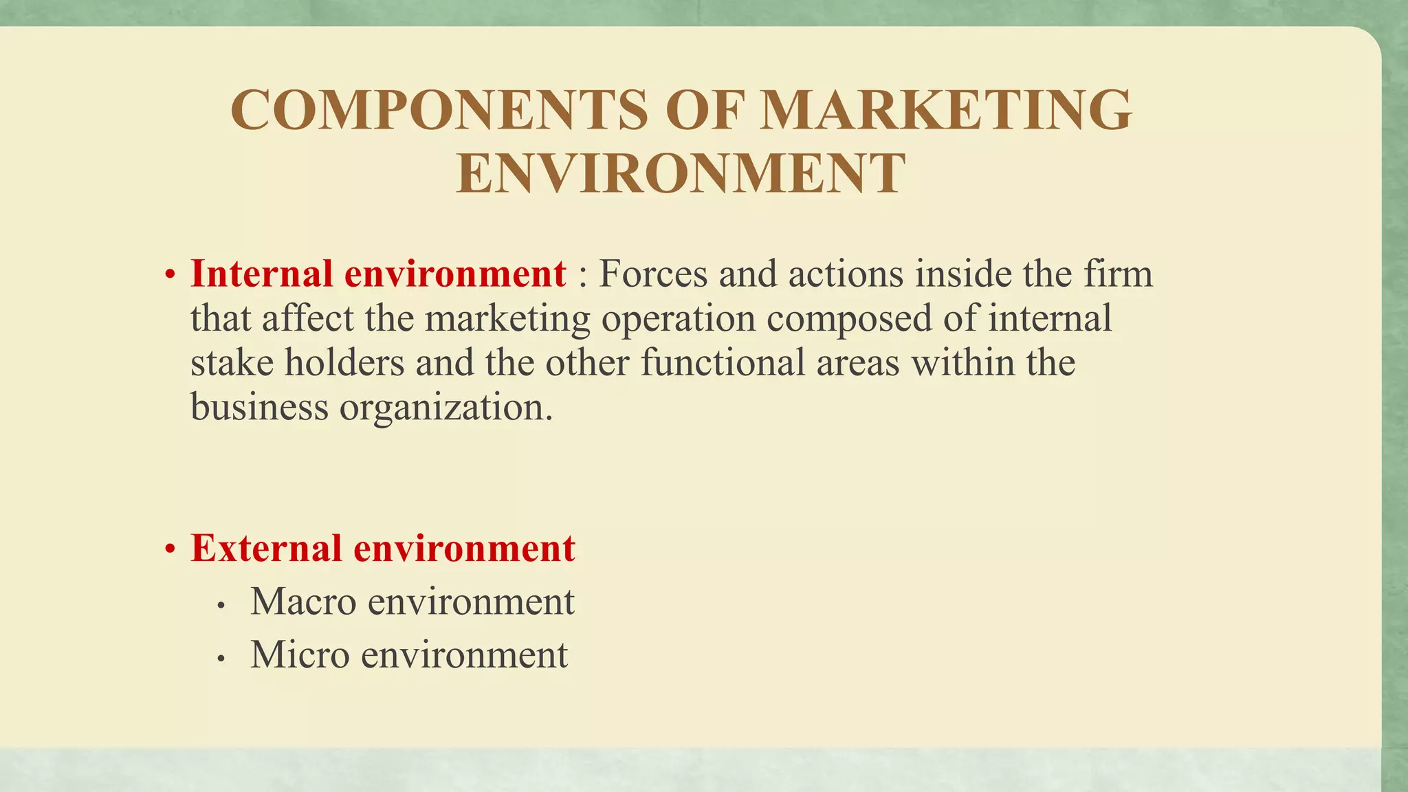 COMPONENTS OF MARKETING
ENVIRONMENT
• Internal environment : Forces and actions inside the firm
that affect the marketing operation composed of internal
stake holders and the other functional areas within the
business organization.
• External environment
• Macro environment
• Micro environment
 