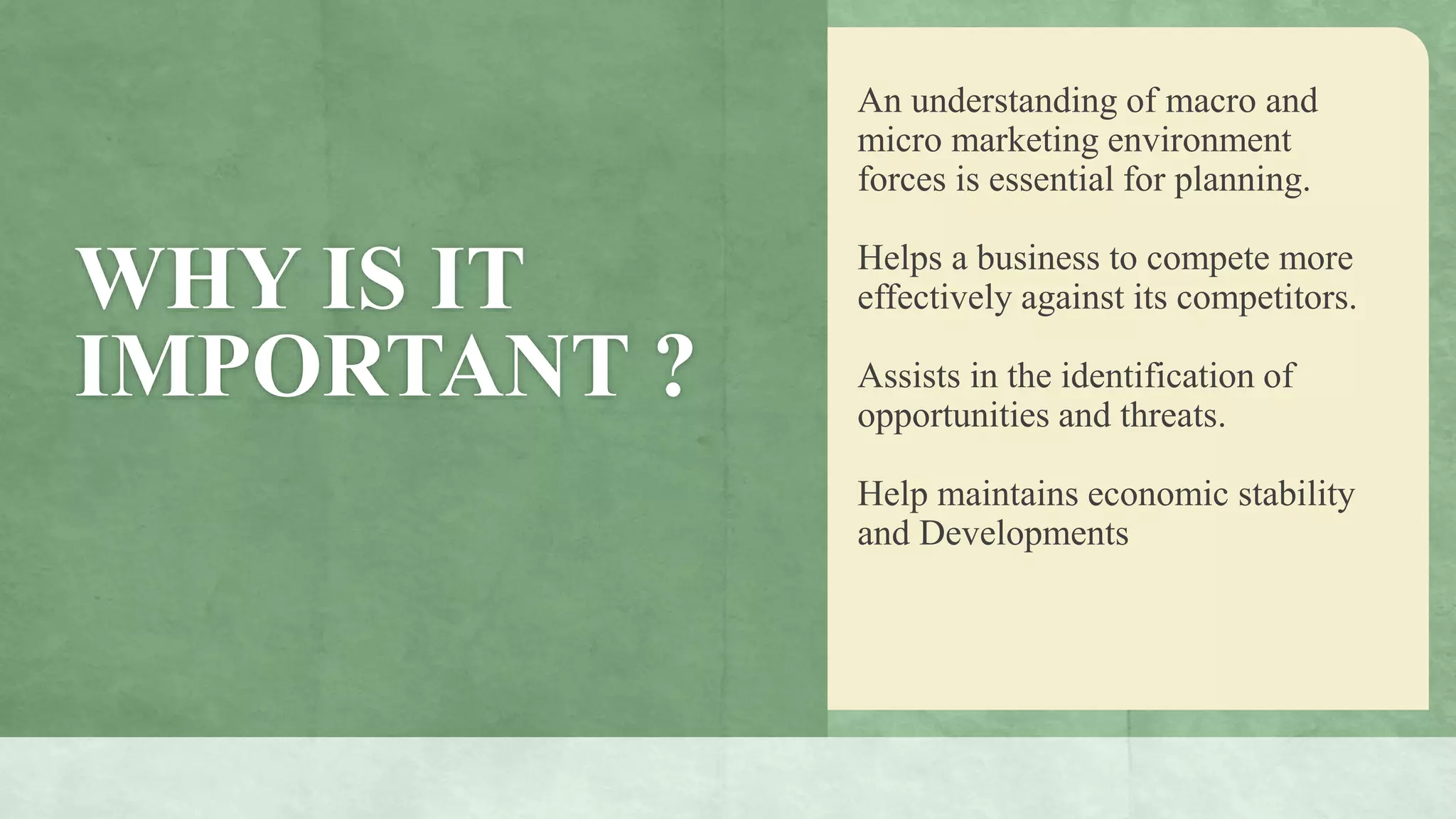 WHY IS IT
IMPORTANT ?
An understanding of macro and
micro marketing environment
forces is essential for planning.
Helps a business to compete more
effectively against its competitors.
Assists in the identification of
opportunities and threats.
Help maintains economic stability
and Developments
 