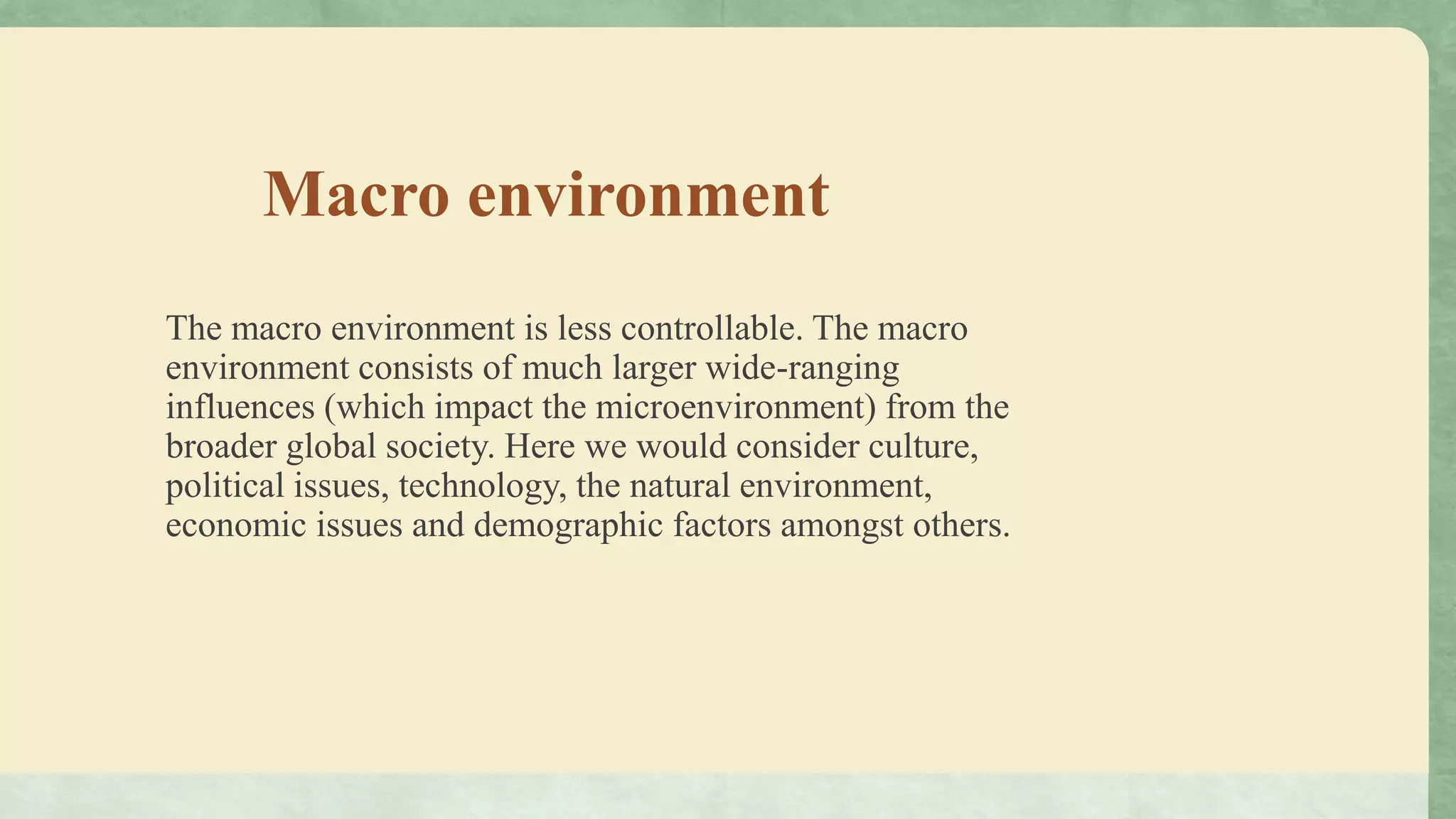 Macro environment
The macro environment is less controllable. The macro
environment consists of much larger wide-ranging
influences (which impact the microenvironment) from the
broader global society. Here we would consider culture,
political issues, technology, the natural environment,
economic issues and demographic factors amongst others.
 