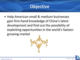 Objective Help American small & medium businesses gain first-hand knowledge of China’s latest development and  find out the possibility of exploiting opportunities in the world’s fastest-growing market.  www.Macro-Market.com 