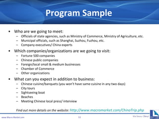Program Sample Who are we going to meet: Officials  of  state agencies, such as Ministry of Commerce, Ministry of Agriculture, etc. Municipal officials, such as Shanghai, Suzhou, Fuzhou, etc. Company executives/ China experts Which companies /organizations  are we going to visit: Fortune 500 companies Chinese public companies Foreign/local small & medium businesses Chamber of Commerce Other organizations What can you expect in addition to business: Chinese cuisine/banquets (you won’t have same cuisine in any two days) City tours Sightseeing boat Beaches Meeting Chinese local press/ interview Find out more details on the website:  http://www.macromarket.com/ChinaTrip.php   www.Macro-Market.com 