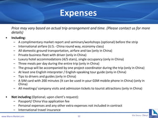 Expenses Price may vary based on actual trip arrangement and time. (Please contact us for more details) Including: A complimentary market report and seminars/workshops (optional) before the strip International airfare (U.S.‐ China round way, economy class) All domestic ground transportation, airfare and tax (only in China) Private business fleet with driver (only in China) Luxury hotel accommodations (4/5 stars), single occupancy (only in China) Three meals per day during the entire trip (only in China) The group will be accompanied by one project coordinator during the trip (only in China) At least one English interpreter / English-speaking tour guide (only in China) Tips to drivers and guides  (only in China) A SIM card with 200 minutes (It can be used in your GSM mobile phone in China) (only in China) All meetings/ company visits and admission tickets to tourist attractions (only in China) Not including  (Optional; upon client’s request): Passport/  China Visa application fee  Personal expenses  and any other extra expenses not included in contract International travel insurance www.Macro-Market.com 