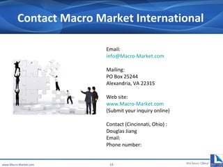 Contact Macro Market International Email:  [email_address] Mailing: PO Box 25244 Alexandria, VA 22315 Web site: www.Macro-Market.com   (Submit your inquiry online) Contact (Cincinnati, Ohio) :  Douglas Jiang Email: Phone number:  www.Macro-Market.com 