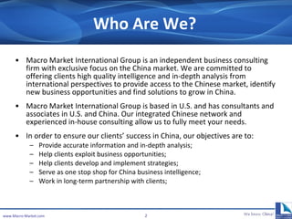 Who Are We? Macro Market International Group is an independent business consulting firm with exclusive focus on the China market. We are committed to offering clients high quality intelligence and in-depth analysis from international perspectives to provide access to the Chinese market, identify new business opportunities and find solutions to grow in China. Macro Market International Group is based in U.S. and has consultants and associates in U.S. and China. Our integrated Chinese network and experienced in-house consulting allow us to fully meet your needs. In order to ensure our clients’ success in China, our objectives are to: Provide accurate information and in-depth analysis; Help clients exploit business opportunities; Help clients develop and implement strategies; Serve as one stop shop for China business intelligence; Work in long-term partnership with clients; www.Macro-Market.com 