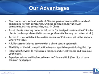 Our Advantages Our c onnections with all levels of Chinese government and thousands of companies (foreign companies, Chinese companies, fortune 500 companies, startup companies, etc.) in China Assist clients securing preferential terms for foreign investment in China for clients (such as preferential tax rates, preferential factory rent rates, et al.   ) Access to most reliable information sources of China market in the sectors where we focus A fully custom-tailored service with a client centric approach Flexibility of the trip -- rapid action to your special request during the trip Integrated Services to maximize efficiency and effectiveness  and minimize your inputs  Experienced and well-balanced team in China and U . S. (See bios of core team on next page) www.Macro-Market.com 