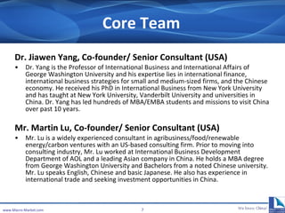 Core Team Dr. Jiawen Yang,  Co-founder/ Senior Consultant  ( USA ) Dr. Yang is the Professor of International Business and International Affairs of George Washington University  and his  expertise lies in international finance, international business strategies for small and medium-sized firms, and the Chinese economy .  He received his PhD in International Business from New York University  and  has taught at New York University, Vanderbilt University   and  universities  in China. Dr. Yang  has led hundreds of MBA/EMBA students and missions to visit China over past 10 years.  Mr. Martin Lu,  Co-founder/ Senior Consultant  (USA) Mr. Lu is a widely experienced  consultant  in agribusiness/food/renewable energy/carbon ventures with an  US-based  consulting firm. Prior to moving into consulting industry, Mr. Lu worked  at International Business Development Department of  AOL and a leading Asian company in China. He holds a MBA  degree  from George Washington University and Bachelors from a noted Chinese university. Mr. Lu speaks English, Chinese and basic Japanese.  He also has experience in international trade and seeking investment opportunities in China . www.Macro-Market.com 