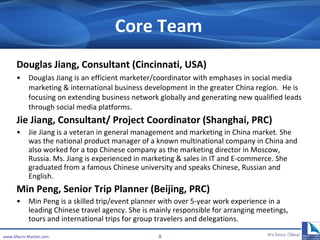 Core Team Douglas Jiang, Consultant ( Cincinnati , USA) Douglas Jiang is an efficient marketer/coordinator with emphases in social media marketing & international business development in the greater China region.  He is focusing on extending business network globally and generating new qualified leads through social media platforms.  Jie Jiang,  Consultant/  Project Coordinator (Shanghai, PRC) Jie Jiang is a veteran in  general management and marketing in  China market. She was the national product manager of a known multinational company in China and also worked for a top Chinese company as the marketing director in Moscow, Russia. Ms. Jiang is experienced in marketing  & sales  in IT and E-commerce. She graduated from a famous Chinese university and speaks Chinese, Russian and English.  Min Peng, Senior Trip Planner (Beijing, PRC) Min Peng is a skilled trip/event planner with over 5-year work experience in a leading Chinese travel agency. She is mainly responsible for arranging meetings, tours and international trips for group travelers and delegations.  www.Macro-Market.com 