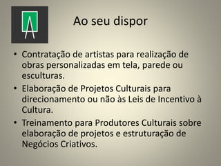 Ao seu dispor
• Contratação de artistas para realização de
obras personalizadas em tela, parede ou
esculturas.
• Elaboração de Projetos Culturais para
direcionamento ou não às Leis de Incentivo à
Cultura.
• Treinamento para Produtores Culturais sobre
elaboração de projetos e estruturação de
Negócios Criativos.
 