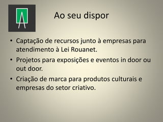 Ao seu dispor
• Captação de recursos junto à empresas para
atendimento à Lei Rouanet.
• Projetos para exposições e eventos in door ou
out door.
• Criação de marca para produtos culturais e
empresas do setor criativo.
 