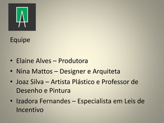 Equipe
• Elaine Alves – Produtora
• Nina Mattos – Designer e Arquiteta
• Joaz Silva – Artista Plástico e Professor de
Desenho e Pintura
• Izadora Fernandes – Especialista em Leis de
Incentivo
 