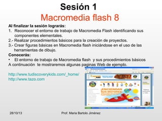 Sesión 1
Macromedia flash 8
Al finalizar la sesión lograrás:
1. Reconocer el entorno de trabajo de Macromedia Flash identificando sus
componentes elementales.
2.- Realizar procedimientos básicos para la creación de proyectos.
3.- Crear figuras básicas en Macromedia flash iniciándose en el uso de las
herramientas de dibujo.
Conocerás:
• El entorno de trabajo de Macromedia flash y sus procedimientos básicos
A continuación te mostraremos algunas paginas Web de ejemplo.
http://www.tudiscoverykids.com/_home/
http://www.tazo.com

28/10/13

Prof. Maria Bartolo Jiménez

 