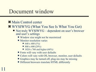 Document window Main Control center WYSIWYG (What You See Is What You Get) Not truly WYSIWYG – dependent on user’s browser and user’s settings Window size might not be maximized Monitor resolution varies 640 x 480 (1%) 800 x 600 (29%) 1024 x 768 and higher (68%) Fonts will vary with user defaults Colors will vary with OS, browser, monitor, user defaults Graphics may be turned off, plug-ins may be missing Different browsers translate HTML differently  