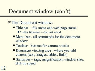 Document window (con’t)  The Document window: Title bar  - file name and web page name * after filename = doc not saved Menu bar - all commands for the document window Toolbar - buttons for common tasks Document viewing area - where you add content (text, images, tables, links) Status bar – tags, magnification, window size, dial-up speed 