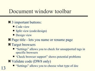 Document window toolbar 3 important buttons: Code view Split view (code/design) Design view Page title - lets you name or rename page Target browsers “ Settings” allows you to check for unsupported tags in specific browsers ‘ Check browser support” shows potential problems Validate code (DW8 only) “ Settings” allows you to choose what type of doc 