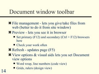 Document window toolbar File management - lets you give/take files from web (better to do it from site window) Preview - lets you see it in browser  Set primary (F12) and secondary (Ctrl + F12) browsers here Check your work often Refresh - updates page (F5)  View options & visual aids lets you set Document view options Word wrap, line numbers (code view) Grids, rulers (design view) 