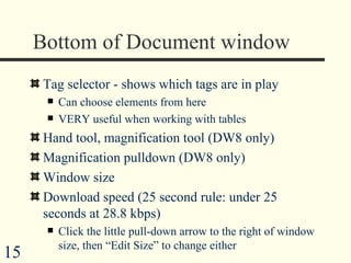 Bottom of Document window Tag selector - shows which tags are in play Can choose elements from here VERY useful when working with tables Hand tool, magnification tool (DW8 only) Magnification pulldown (DW8 only) Window size  Download speed (25 second rule: under 25 seconds at 28.8 kbps) Click the little pull-down arrow to the right of window size, then “Edit Size” to change either  