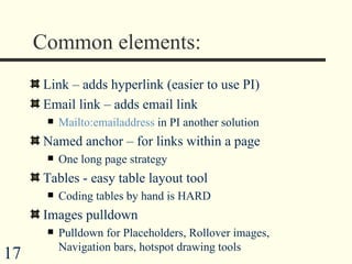 Common elements: Link – adds hyperlink (easier to use PI) Email link – adds email link Mailto:emailaddress  in PI another solution Named anchor – for links within a page One long page strategy Tables - easy table layout tool Coding tables by hand is HARD Images pulldown Pulldown for Placeholders, Rollover images, Navigation bars, hotspot drawing tools  