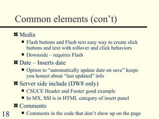 Common elements (con’t) Media Flash buttons and Flash text easy way to create slick buttons and text with rollover and click behaviors Downside – requires Flash Date – Inserts date  Option to “automatically update date on save” keeps you honest about “last updated” info Server side include (DW8 only) CSUCE Header and Footer good example In MX, SSI is in HTML category of insert panel Comments Comments in the code that don’t show up on the page 