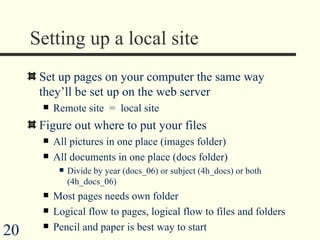 Setting up a local site Set up pages on your computer the same way they’ll be set up on the web server Remote site  =  local site Figure out where to put your files All pictures in one place (images folder) All documents in one place (docs folder) Divide by year (docs_06) or subject (4h_docs) or both (4h_docs_06) Most pages needs own folder  Logical flow to pages, logical flow to files and folders Pencil and paper is best way to start 