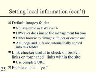 Setting local information (con’t) Default images folder Not available in DWeaver 4 DWeaver does image file management for you Either browse to “images” folder or create one All .jpegs and .gifs are automatically copied into this folder Link checker useful to check on broken links or “orphaned” links within the site Use complete URL Enable cache – “yes”  