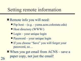Setting remote information Remote info you will need: Ftp host – (e.g. - yuma.acns.colostate.edu) Host directory (WWW/) Login – your unique login Password – your unique login If you choose “Save” you will forget your password, so… When you get email from ACNS – save a paper copy, not just the email! 