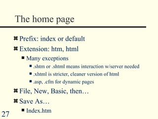 The home page Prefix: index or default Extension: htm, html Many exceptions .shtm or .shtml means interaction w/server needed .xhtml is stricter, cleaner version of html .asp, .cfm for dynamic pages File, New, Basic, then…  Save As… Index.htm  
