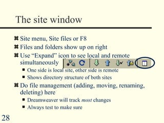 The site window Site menu, Site files or F8  Files and folders show up on right Use “Expand” icon to see local and remote simultaneously One side is local site, other side is remote Shows directory structure of both sites Do file management (adding, moving, renaming, deleting) here Dreamweaver will track  most  changes Always test to make sure 