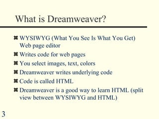 What is Dreamweaver? WYSIWYG (What You See Is What You Get) Web page editor Writes code for web pages You select images, text, colors  Dreamweaver writes underlying code Code is called HTML Dreamweaver is a good way to learn HTML (split view between WYSIWYG and HTML) 