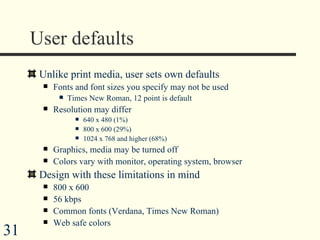 User defaults Unlike print media, user sets own defaults Fonts and font sizes you specify may not be used Times New Roman, 12 point is default Resolution may differ 640 x 480 (1%) 800 x 600 (29%) 1024 x 768 and higher (68%) Graphics, media may be turned off Colors vary with monitor, operating system, browser Design with these limitations in mind 800 x 600 56 kbps Common fonts (Verdana, Times New Roman) Web safe colors  