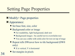 Setting Page Properties  Modify> Page properties Appearance: Set base font, size, color Background color or image For readability, light background, dark text  Background images - be careful not to overwhelm text You can use a table with solid color for text on top of mage Repeat tells DWeaver how to tile background (DW8 only) X is vertical, Y is horizontal Set margins in pixels  
