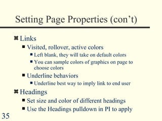 Setting Page Properties (con’t) Links Visited, rollover, active colors Left blank, they will take on default colors You can sample colors of graphics on page to choose colors Underline behaviors  Underline best way to imply link to end user  Headings Set size and color of different headings  Use the Headings pulldown in PI to apply  