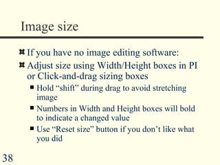Image size  If you have no image editing software: Adjust size using Width/Height boxes in PI or Click-and-drag sizing boxes Hold “shift” during drag to avoid stretching image Numbers in Width and Height boxes will bold to indicate a changed value  Use “Reset size” button if you don’t like what you did 