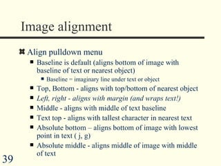 Image alignment Align pulldown menu Baseline is default (aligns bottom of image with baseline of text or nearest object) Baseline = imaginary line under text or object Top, Bottom - aligns with top/bottom of nearest object Left, right - aligns with margin (and wraps text!) Middle - aligns with middle of text baseline Text top - aligns with tallest character in nearest text Absolute bottom – aligns bottom of image with lowest point in text ( j, g) Absolute middle - aligns middle of image with middle of text 